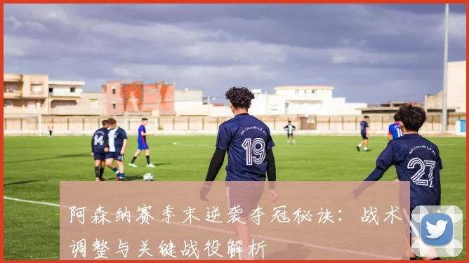 阿森纳赛季末逆袭夺冠秘诀：战术调整与关键战役解析