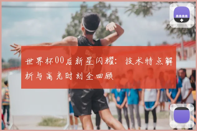 世界杯00后新星闪耀：技术特点解析与高光时刻全回顾