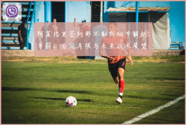 阿莱格里签约那不勒斯细节解析：年薪、合同年限与未来战术展望