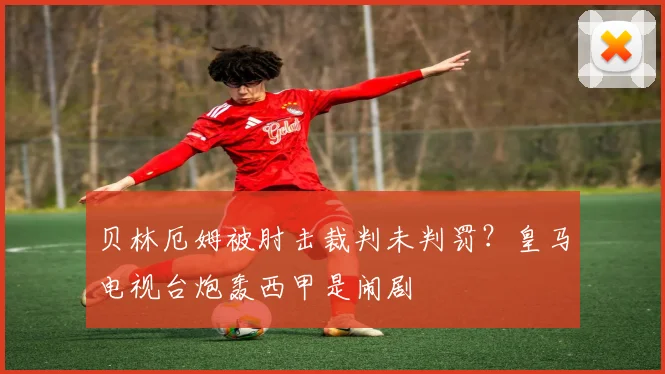 贝林厄姆被肘击裁判未判罚？皇马电视台炮轰西甲是闹剧