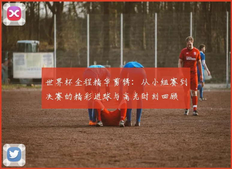 世界杯全程精华剪辑：从小组赛到决赛的精彩进球与高光时刻回顾