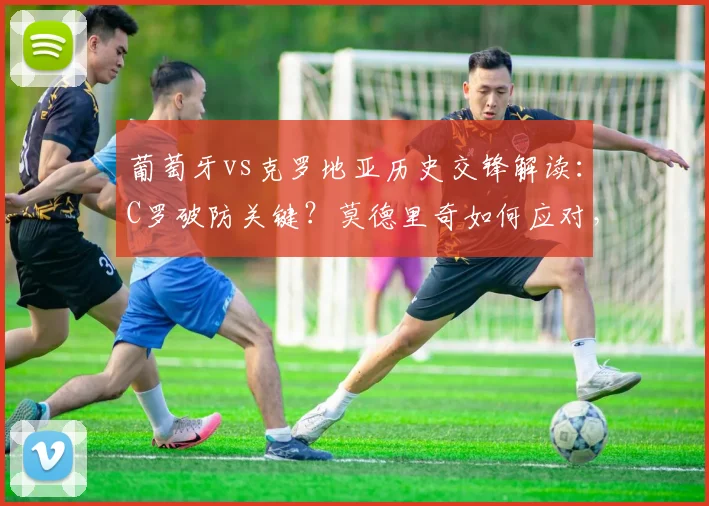 葡萄牙vs克罗地亚历史交锋解读:C罗破防关键?莫德里奇如何应对,最新比分预测分析