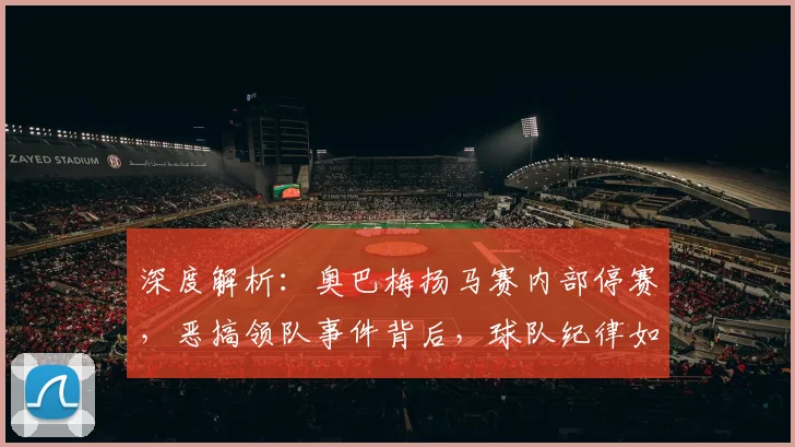 深度解析：奥巴梅扬马赛内部停赛，恶搞领队事件背后，球队纪律如何重罚？
